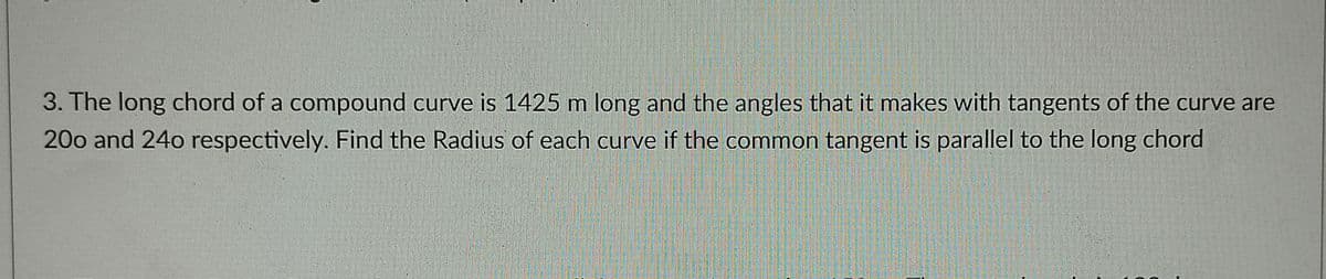 3. The long chord of a compound curve is 1425 m long and the angles that it makes with tangents of the curve are
200 and 24o respectively. Find the Radius of each curve if the common tangent is parallel to the long chord
