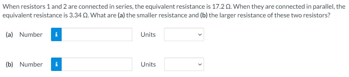 When resistors 1 and 2 are connected in series, the equivalent resistance is 17.2 Q. When they are connected in parallel, the
equivalent resistance is 3.34 Q. What are (a) the smaller resistance and (b) the larger resistance of these two resistors?
(a) Number
i
Units
(b) Number
i
Units
