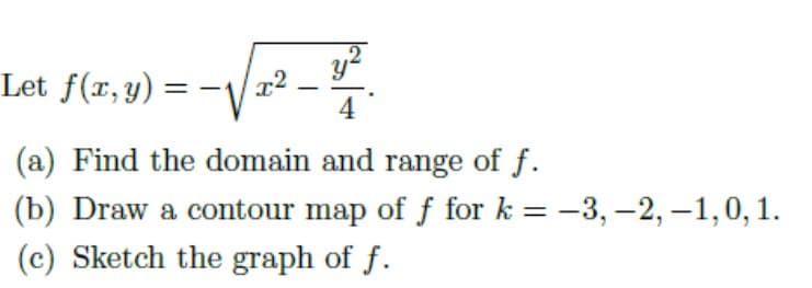 y?
Let f(r, y) =
4
(a) Find the domain and range of f.
(b) Draw a contour map of f for k = -3, –2, -1,0,1.
%3|
(c) Sketch the graph of f.
