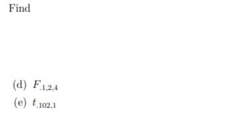 **Find the Following:**

(d) \( F_{1,2,4} \)

(e) \( t_{102,1} \)

*Note: This task involves identifying specific statistical values. \( F \) usually denotes an F-distribution, which might require understanding variances between groups, while \( t \) often relates to the t-distribution, used in hypothesis testing or confidence intervals.*