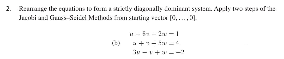 Rearrange the equations to form a strictly diagonally dominant system. Apply two steps of the
Jacobi and Gauss-Seidel Methods from starting vector [0, ., 0].
2.
....
и — 8у
- 2w = 1
u + v + 5w = 4
3u – v + w = -2
(b)
