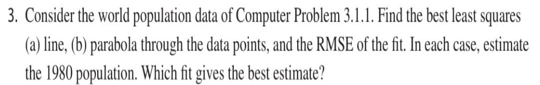 3. Consider the world population data of Computer Problem 3.1.1. Find the best least squares
(a) line, (b) parabola through the data points, and the RMSE of the fit. In each case, estimate
the 1980 population. Which fit gives the best estimate?
