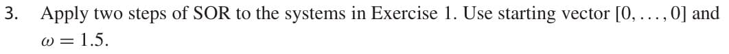 3. Apply two steps of SOR to the systems in Exercise 1. Use starting vector [0,..., 0] and
W = 1.5.
