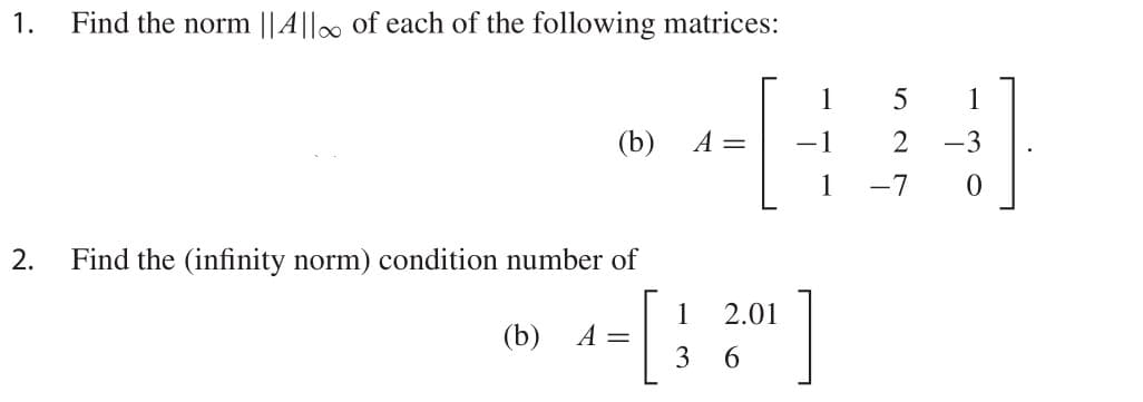 1.
Find the norm ||A||. of each of the following matrices:
1
1
(b)
A =
-1
2
-3
1
-7
2.
Find the (infinity norm) condition number of
1
A =
3
2.01
(b)
6.
