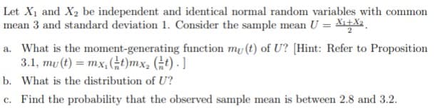 Let X1 and X2 be independent and identical normal random variables with common
mean 3 and standard deviation 1. Consider the sample mean U = X+X2,
a. What is the moment-generating function my (t) of U? [Hint: Refer to Proposition
3.1, mu (t) = mx,(G)mx, (t) - ]
b. What is the distribution of U?
c. Find the probability that the observed sample mean is between 2.8 and 3.2.
