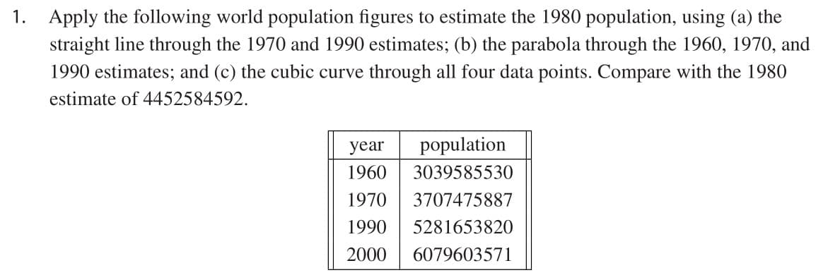 1. Apply the following world population figures to estimate the 1980 population, using (a) the
straight line through the 1970 and 1990 estimates; (b) the parabola through the 1960, 1970, and
1990 estimates; and (c) the cubic curve through all four data points. Compare with the 1980
estimate of 4452584592.
year
population
1960
3039585530
1970
3707475887
1990
5281653820
2000
6079603571
