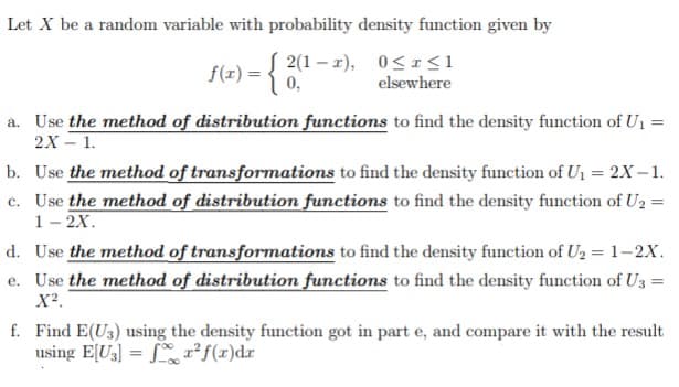 Let X be a random variable with probability density function given by
f(x) = { 2(1 – 2), 0<I<1
0,
elsewhere
a. Use the method of distribution functions to find the density function of U1
2X – 1.
b. Use the method of transformations to find the density function of U1 = 2x-1.
c. Use the method of distribution functions to find the density function of U2 =
1- 2X.
d. Use the method of transformations to find the density function of U2 = 1–2X.
e. Use the method of distribution functions to find the density function of U3 =
X².
f. Find E(U3) using the density function got in part e, and compare it with the result
using E[U3] = Sr²f(x)dr
