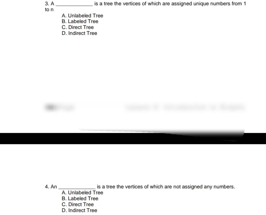 3. A
is a tree the vertices of which are assigned unique numbers from 1
to n
A. Unlabeled Tree
B. Labeled Tree
C. Direct Tree
D. Indirect Tree
4. An
is a tree the vertices of which are not assigned any numbers.
A. Unlabeled Tree
B. Labeled Tree
C. Direct Tree
D. Indirect Tree
