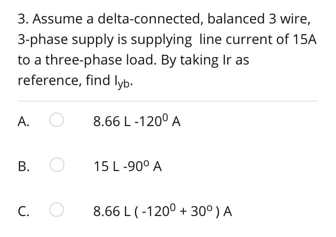 3. Assume a delta-connected,
balanced 3 wire,
3-phase supply is supplying line current of 15A
to a three-phase load. By taking Ir as
reference, find lyb.
A. O
B.
O
C. O
8.66 L-1200 A
15 L -90° A
8.66 L (-1200 + 30°) A