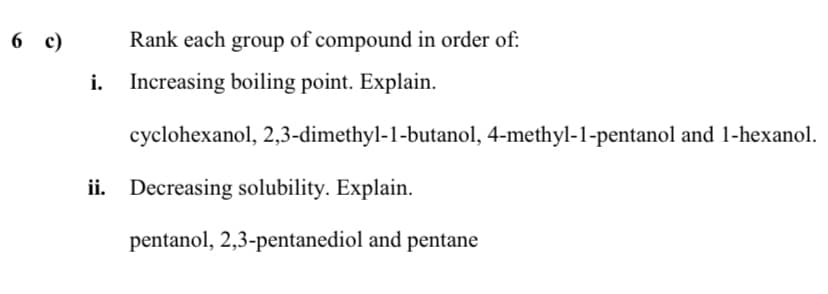 6 c)
6 с)
Rank each group of compound in order of:
i. Increasing boiling point. Explain.
cyclohexanol, 2,3-dimethyl-1-butanol, 4-methyl-1-pentanol and 1-hexanol.
ii. Decreasing solubility. Explain.
pentanol, 2,3-pentanediol and pentane
