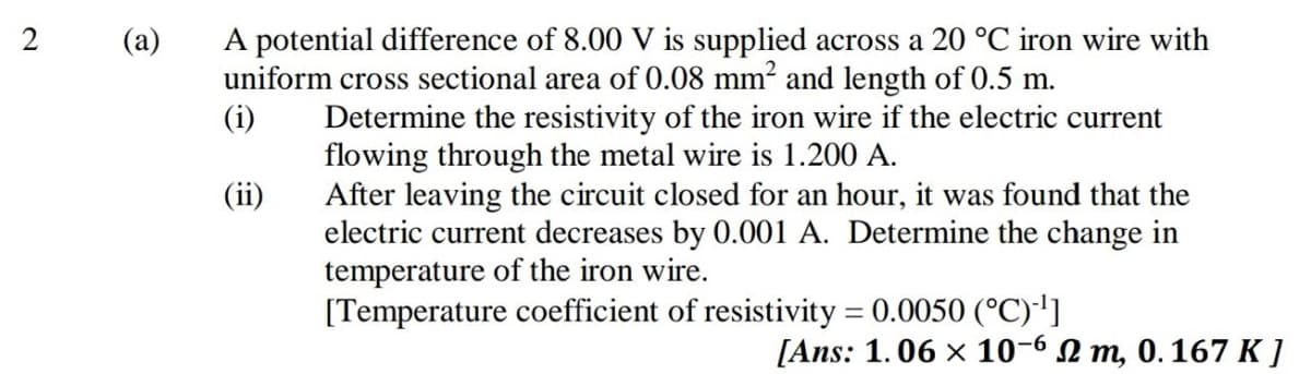 A potential difference of 8.00 V is supplied across a 20 °C iron wire with
uniform cross sectional area of 0.08 mm? and length of 0.5 m.
(i)
2
(а)
Determine the resistivity of the iron wire if the electric current
flowing through the metal wire is 1.200 A.
After leaving the circuit closed for an hour, it was found that the
electric current decreases by 0.001 A. Determine the change in
temperature of the iron wire.
[Temperature coefficient of resistivity = 0.0050 (°C)']
(ii)
[Ans: 1.06 x 10-6 N m, 0. 167 K ]
