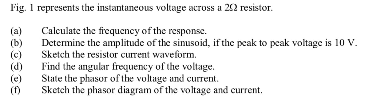 Fig. 1 represents the instantaneous voltage across a 20 resistor.
(a)
Calculate the frequency of the response.
(b)
Determine the amplitude of the sinusoid, if the peak to peak voltage is 10 V.
Sketch the resistor current waveform.
(d)
Find the angular frequency of the voltage.
State the phasor of the voltage and current.
(e)
(f)
Sketch the phasor diagram of the voltage and current.