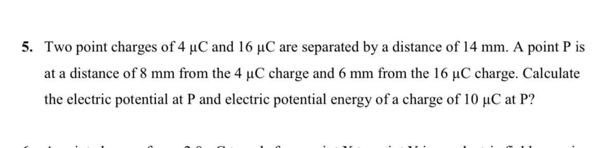 5. Two point charges of 4 µC and 16 µC are separated by a distance of 14 mm. A point P is
at a distance of 8 mm from the 4 µC charge and 6 mm from the 16 µC charge. Calculate
the electric potential at P and electric potential energy of a charge of 10 µC at P?
