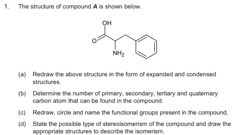 1.
The structure of compound A is shown below.
OH
NH2
(a) Redraw the above structure in the form of expanded and condensed
structures.
(b) Determine the number of primary, secondary, tertiary and quaternary
carbon atom that can be found in the compound.
(c) Redraw, circle and name the functional groups present in the compound.
(d)
State the possible type of stereoisomerism of the compound and draw the
appropriate structures to describe the isomerism.
