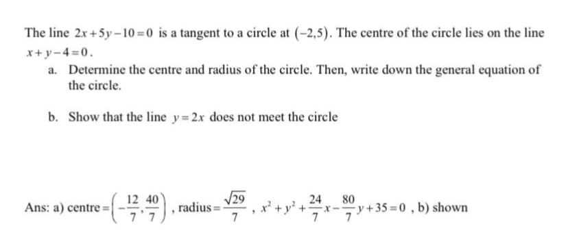 The line 2x+5y-10=0 is a tangent to a circle at (-2,5). The centre of the circle lies on the line
x+y-4=0.
a. Determine the centre and radius of the circle. Then, write down the general equation of
the circle.
b. Show that the line y=2x does not meet the circle
(목),
12
Ans: a) centre =|
radius =
7
V29
24
80
y+35 =0 , b) shown
7'7
