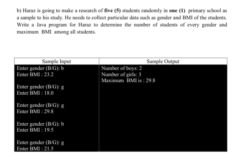 b) Haraz is going to make a research of five (5) students randomly in one (1) primary school as
a sample to his study. He needs to collect particular data such as gender and BMI of the students.
Write a Java program for Haraz to determine the number of students of every gender and
maximum BMI among all students.
Sample Input
Enter gender (B/G): b
Sample Output
Number of boys: 2
Number of girls: 3
Maximum BMI is : 29.8
Enter BMI : 23.2
Enter gender (B/G): g
Enter BMI : 18.0
Enter gender (B/G): g
Enter BMI : 29.8
Enter gender (B/G): b
Enter BMI : 19.5
Enter gender (B/G): g
Enter BMI : 21.5
