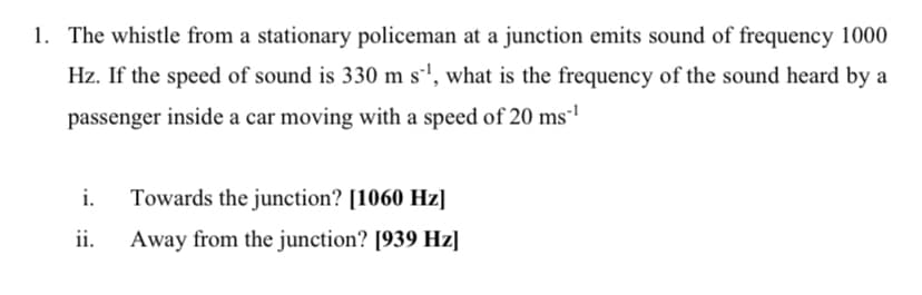 1. The whistle from a stationary policeman at a junction emits sound of frequency 1000
Hz. If the speed of sound is 330 m s'', what is the frequency of the sound heard by a
passenger inside a car moving with a speed of 20 ms'
i.
Towards the junction? [1060 Hz]
ii.
Away from the junction? [939 Hz]
