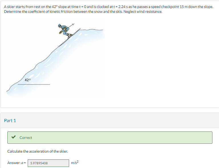 A skier starts from rest on the 42° slope at time t = 0 and is clocked at t = 2.24 s as he passes a speed checkpoint 15 m down the slope.
Determine the coefficient of kinetic friction between the snow and the skis. Neglect wind resistance.
Part 1
42°
Correct
Calculate the acceleration of the skier.
Answer: a = 5.97895408
m/s²