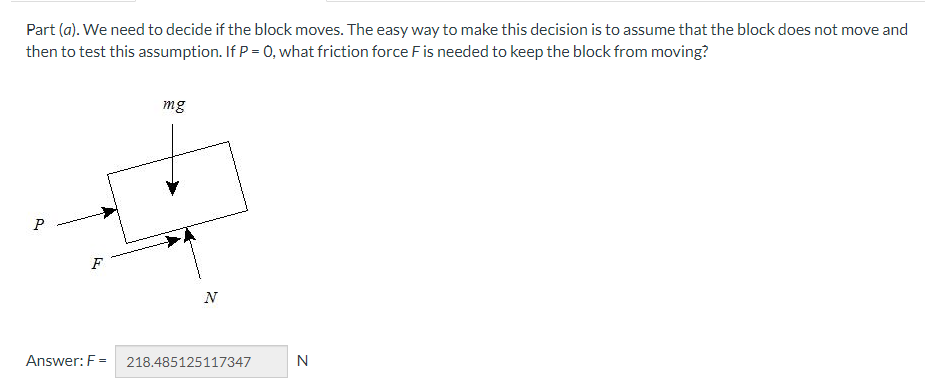 Part (a). We need to decide if the block moves. The easy way to make this decision is to assume that the block does not move and
then to test this assumption. If P = 0, what friction force F is needed to keep the block from moving?
P
F
Answer: F=
mg
N
218.485125117347
N