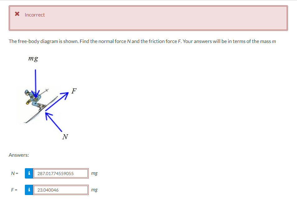 * Incorrect
The free-body diagram is shown. Find the normal force N and the friction force F. Your answers will be in terms of the mass m
Answers:
N=
mg
F=
i
N
i 23.040046
F
287.01774559055
mg
mg