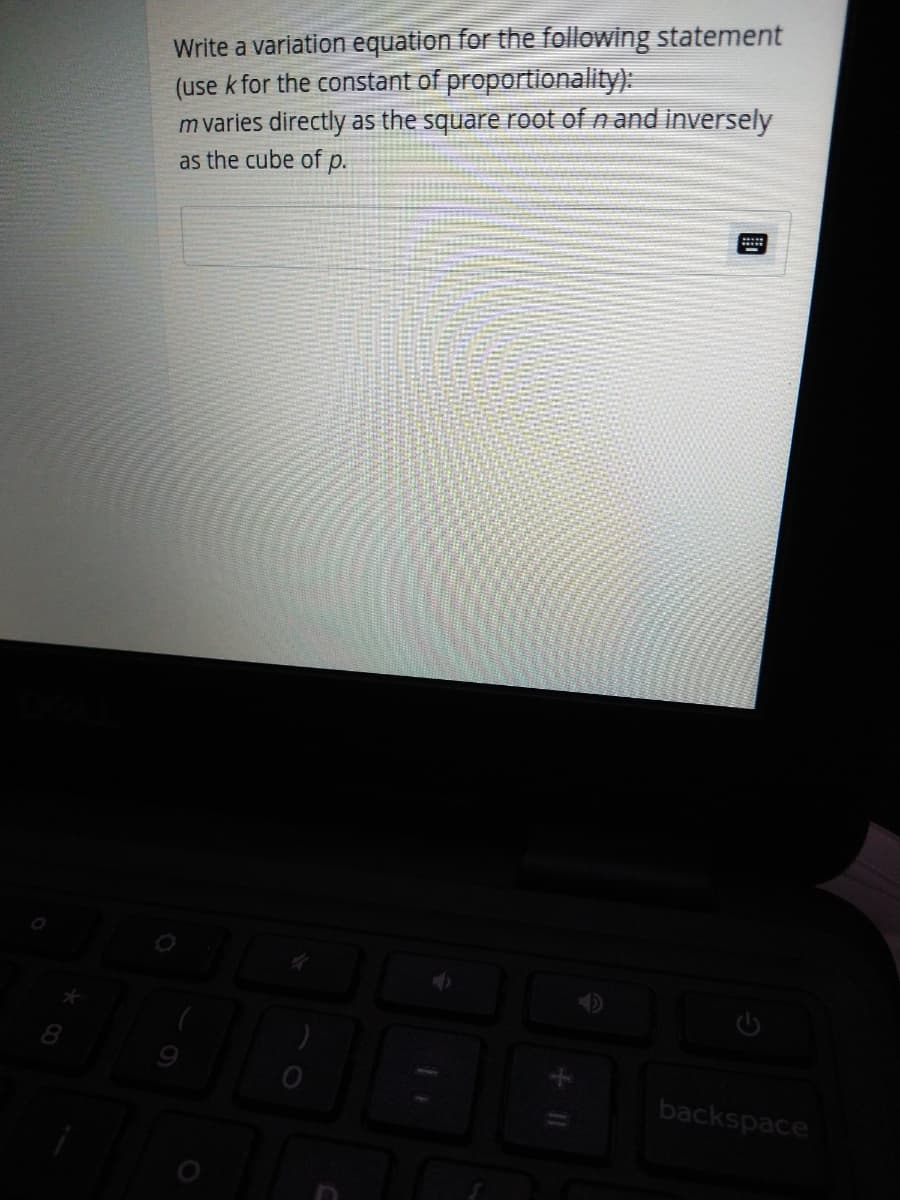 Write a variation equation for the following statement
(use k for the constant of proportionality):
m varies directly as the square root of n and inversely
as the cube of p.
8.
backspace
