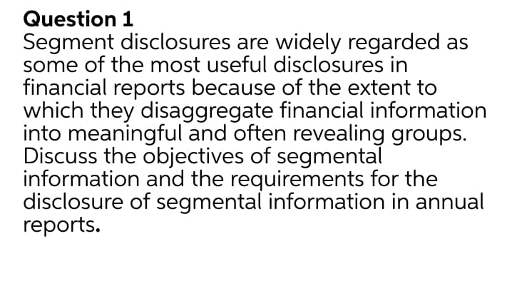 Question 1
Segment disclosures are widely regarded as
some of the most useful disclosures in
financial reports because of the extent to
which they disaggregate financial information
into meaningful and often revealing groups.
Discuss the objectives of segmental
information and the requirements for the
disclosure of segmental information in annual
reports.
