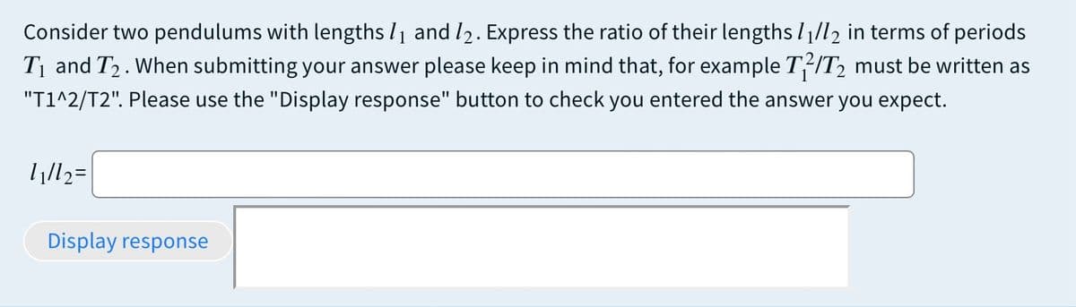 Consider two pendulums with lengths l1 and l2. Express the ratio of their lengths I1/l2 in terms of periods
Tị and T2. When submitting your answer please keep in mind that, for example T÷IT, must be written as
"T1^2/T2". Please use the "Display response" button to check you entered the answer you expect.
Display response
