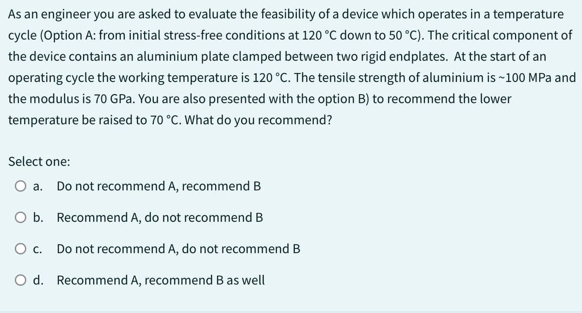 As an engineer you are asked to evaluate the feasibility of a device which operates in a temperature
cycle (Option A: from initial stress-free conditions at 120 °C down to 50 °C). The critical component of
the device contains an aluminium plate clamped between two rigid endplates. At the start of an
operating cycle the working temperature is 120 °C. The tensile strength of aluminium is ~100 MPa and
the modulus is 70 GPa. You are also presented with the option B) to recommend the lower
temperature be raised to 70 °C. What do you recommend?
Select one:
a. Do not recommend A, recommend B
O b. Recommend A, do not recommend B
O c. Do not recommend A, do not recommend B
O d. Recommend A, recommend B as well