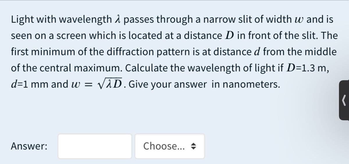 Light with wavelength å passes through a narrow slit of width w and is
seen on a screen which is located at a distance D in front of the slit. The
first minimum of the diffraction pattern is at distance d from the middle
of the central maximum. Calculate the wavelength of light if D=1.3 m,
d=1 mm and w = v
VAD.Give your answer in nanometers.
Answer:
Choose...
