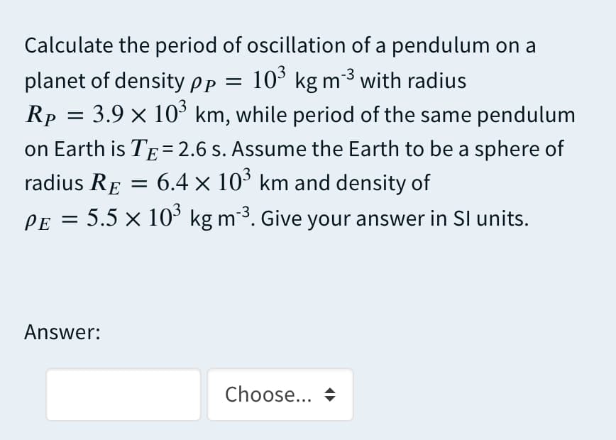 Calculate the period of oscillation of a pendulum on a
10° kg m 3 with radius
planet of density Pp =
= 3.9 x 10° km, while period of the same pendulum
Rp
on Earth is TE= 2.6 s. Assume the Earth to be a sphere of
radius RE
= 6.4 x 10° km and density of
PE = 5.5 × 10° kg m³. Give your answer in Sl units.
Answer:
Choose...
