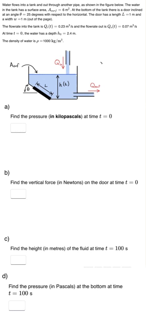 Water flows into a tank and out through another pipe, as shown in the figure below. The water
in the tank has a surface area, Asurf = 6 m². At the bottom of the tank there is a door inclined
at an angle = 25 degrees with respect to the horizontal. The door has a length L = 1 m and
a width w=1 m (out of the page).
The flowrate into the tank is Q: (t) = 0.23 m³/s and the flowrate out is Q.(t) = 0.07 m³/s
At time t = 0, the water has a depth ho = 2.4 m.
The density of water is p=1000 kg/m³.
Asuif
h(t)
Qout
a)
Find the pressure (in kilopascals) at time t = 0
b)
Find the vertical force (in Newtons) on the door at time t = 0
c)
Find the height (in metres) of the fluid at time t = 100 s
d)
Find the pressure (in Pascals) at the bottom at time
t = 100 s