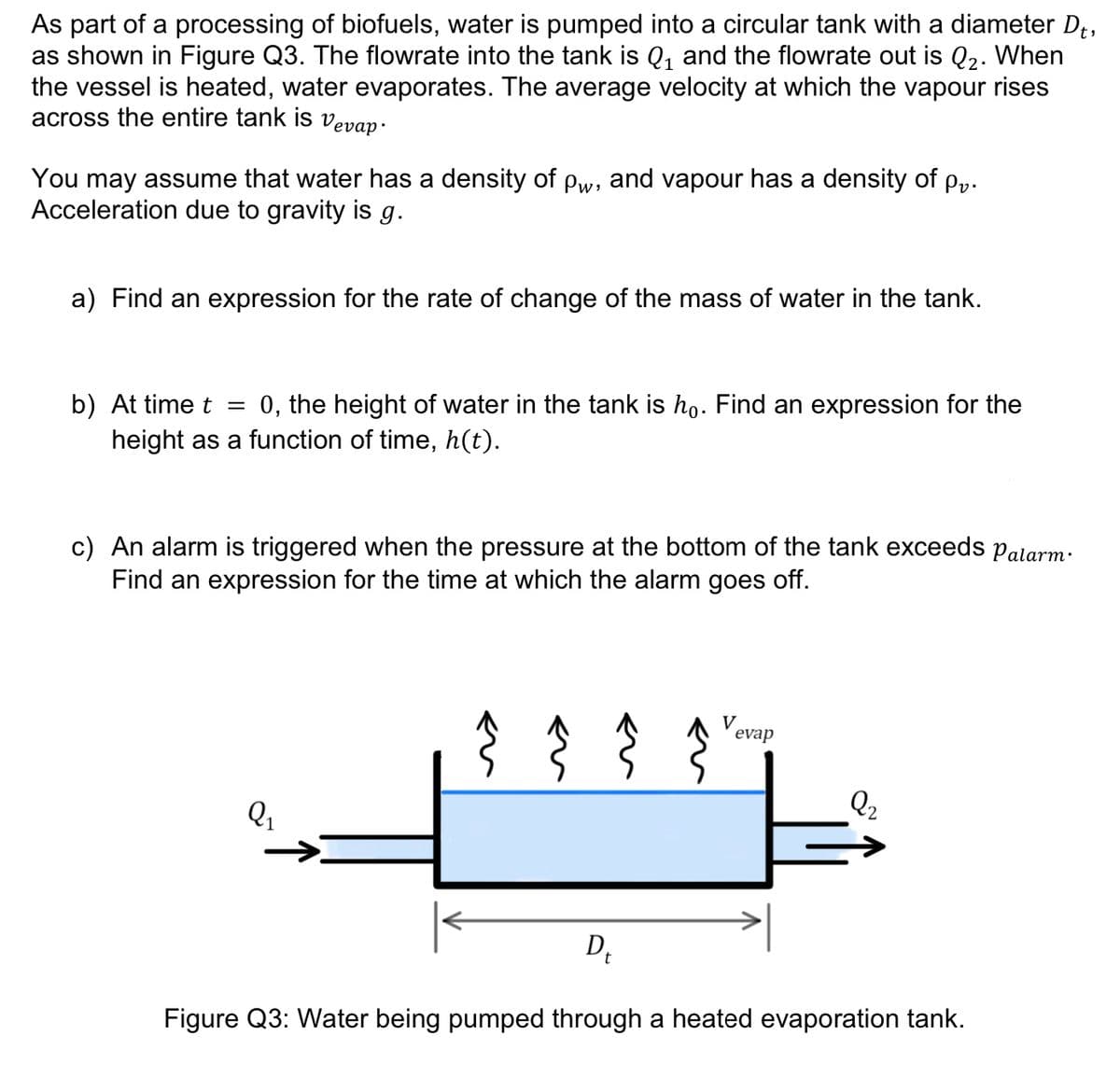 As part of a processing of biofuels, water is pumped into a circular tank with a diameter D₁,
as shown in Figure Q3. The flowrate into the tank is Q₁ and the flowrate out is Q₂. When
the vessel is heated, water evaporates. The average velocity at which the vapour rises
across the entire tank is vevap-
You may assume that water has a density of Pw, and vapour has a density of pv.
Acceleration due to gravity is g.
a) Find an expression for the rate of change of the mass of water in the tank.
b) At time t = 0, the height of water in the tank is hỏ. Find an expression for the
height as a function of time, h(t).
c) An alarm is triggered when the pressure at the bottom of the tank exceeds Palarm.
Find an expression for the time at which the alarm goes off.
Q₁
←u
V
evap
2₂
D₂
Figure Q3: Water being pumped through a heated evaporation tank.