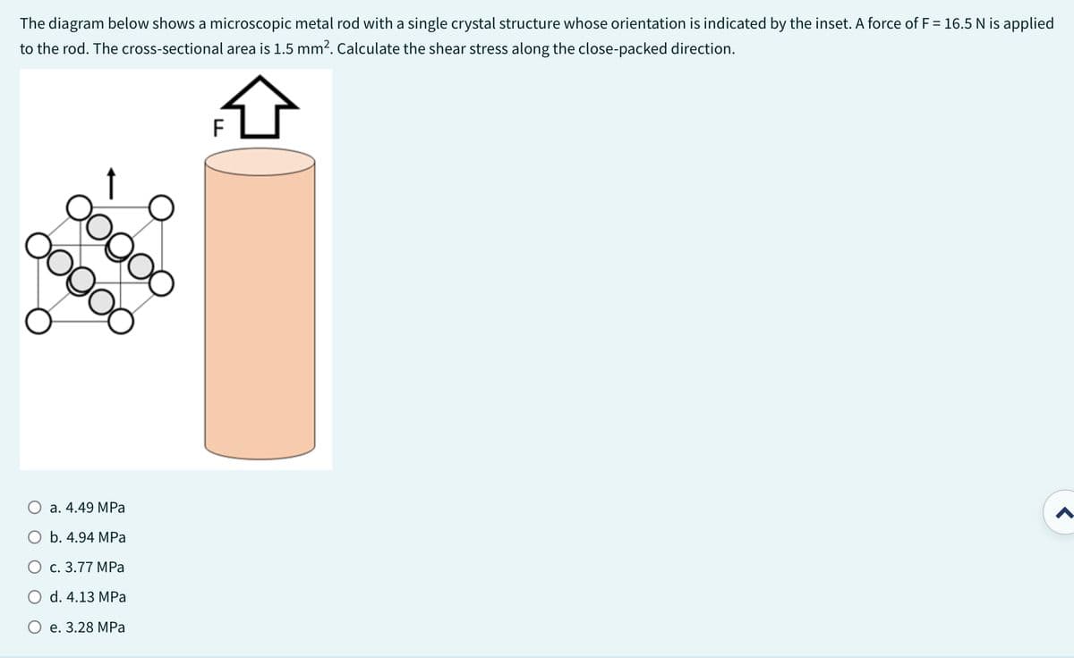 The diagram below shows a microscopic metal rod with a single crystal structure whose orientation is indicated by the inset. A force of F = 16.5 N is applied
to the rod. The cross-sectional area is 1.5 mm². Calculate the shear stress along the close-packed direction.
ooooo
ooooo
a. 4.49 MPa
E
d. 4.13 MPa
O e. 3.28 MPa
O b. 4.94 MPa
F
O c. 3.77 MPa