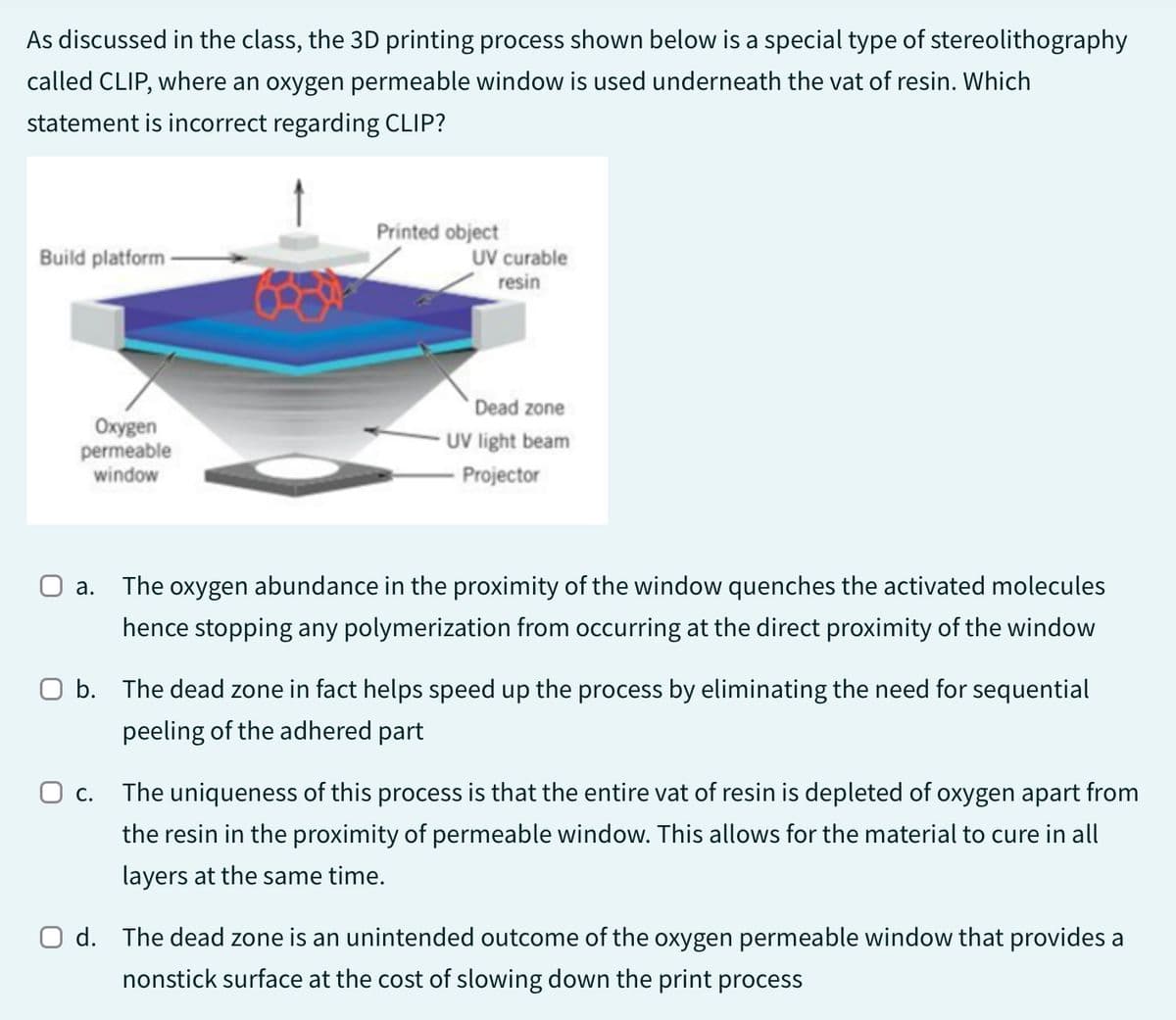 As discussed in the class, the 3D printing process shown below is a special type of stereolithography
called CLIP, where an oxygen permeable window is used underneath the vat of resin. Which
statement is incorrect regarding CLIP?
Build platform
Oxygen
permeable
window
Printed object
UV curable
resin
Dead zone
UV light beam
Projector
O a.
The oxygen abundance in the proximity of the window quenches the activated molecules
hence stopping any polymerization from occurring at the direct proximity of the window
O b. The dead zone in fact helps speed up the process by eliminating the need for sequential
peeling of the adhered part
O c.
The uniqueness of this process is that the entire vat of resin is depleted of oxygen apart from
the resin in the proximity of permeable window. This allows for the material to cure in all
layers at the same time.
O d. The dead zone is an unintended outcome of the oxygen permeable window that provides a
nonstick surface at the cost of slowing down the print process