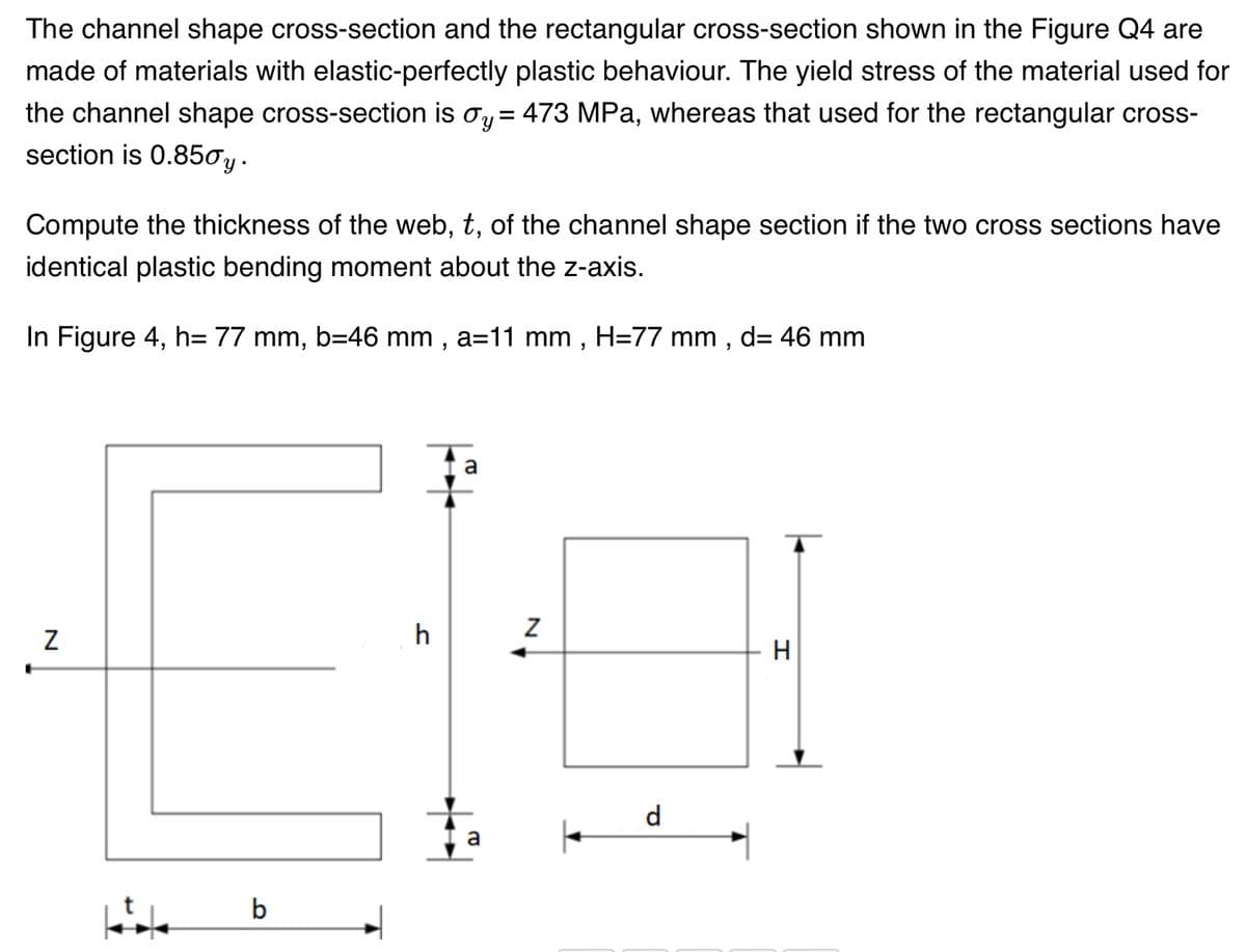 The channel shape cross-section and the rectangular cross-section shown in the Figure Q4 are
made of materials with elastic-perfectly plastic behaviour. The yield stress of the material used for
the channel shape cross-section is oy = 473 MPa, whereas that used for the rectangular cross-
section is 0.850y.
Compute the thickness of the web, t, of the channel shape section if the two cross sections have
identical plastic bending moment about the z-axis.
In Figure 4, h= 77 mm, b=46 mm, a=11 mm, H=77 mm, d= 46 mm
N
b
h
a
+
N
a |
d
H