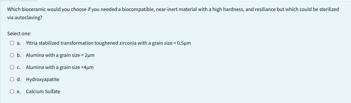 Which bioceramic would you choose if you needed a biocompatible, near-inert material with a high hardness, and resiliance but which could be sterilized
via autoclaving?
Select one:
a. Yttria stabilized transformation toughened zirconia with a grain size < 0.5µm
b. Alumina with a grain size < 2μm
O c. Alumina with a grain size <4µm
O d. Hydroxyapatite
e.
Calcium Sulfate