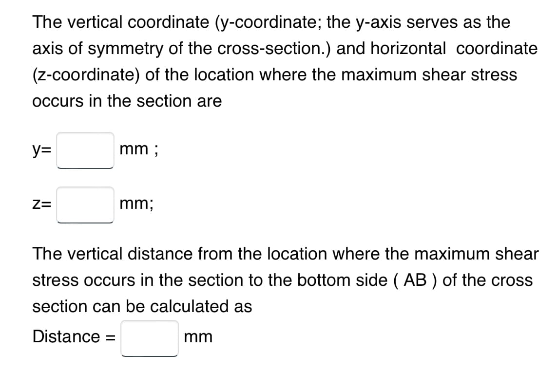 The vertical coordinate (y-coordinate; the y-axis serves as the
axis of symmetry of the cross-section.) and horizontal coordinate
(z-coordinate) of the location where the maximum shear stress
occurs in the section are
y=
Z=
mm ;
mm;
The vertical distance from the location where the maximum shear
stress occurs in the section to the bottom side (AB) of the cross
section can be calculated as
Distance =
mm