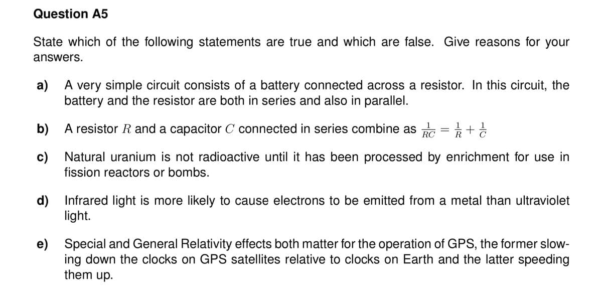 Question A5
State which of the following statements are true and which are false. Give reasons for your
answers.
a) A very simple circuit consists of a battery connected across a resistor. In this circuit, the
battery and the resistor are both in series and also in parallel.
b) A resistor R and a capacitor C connected in series combine as
RC
c) Natural uranium is not radioactive until it has been processed by enrichment for use in
fission reactors or bombs.
d) Infrared light is more likely to cause electrons to be emitted from a metal than ultraviolet
light.
e) Special and General Relativity effects both matter for the operation of GPS, the former slow-
ing down the clocks on GPS satellites relative to clocks on Earth and the latter speeding
them up.
