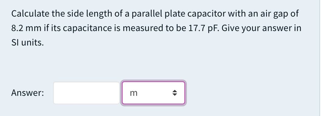 Calculate the side length of a parallel plate capacitor with an air gap of
8.2 mm if its capacitance is measured to be 17.7 pF. Give your answer in
Sl units.
Answer:
m
