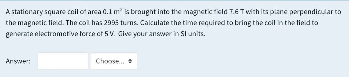 A stationary square coil of area 0.1 m2 is brought into the magnetic field 7.6 T with its plane perpendicular to
the magnetic field. The coil has 2995 turns. Calculate the time required to bring the coil in the field to
generate electromotive force of 5 V. Give your answer in SI units.
Answer:
Choose...
