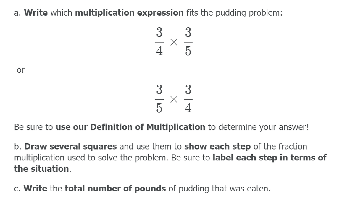 a. Write which multiplication expression fits the pudding problem:
3
3
4
or
3
3
4
Be sure to use our Definition of Multiplication to determine your answer!
b. Draw several squares and use them to show each step of the fraction
multiplication used to solve the problem. Be sure to label each step in terms of
the situation.
c. Write the total number of pounds of pudding that was eaten.
