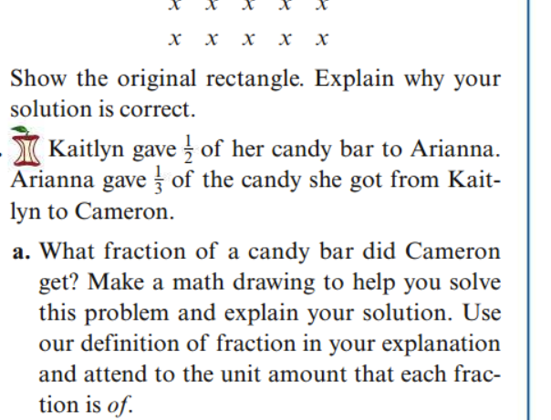 Show the original rectangle. Explain why your
solution is correct.
I Kaitlyn gave z of her candy bar to Arianna.
Arianna gave of the candy she got from Kait-
lyn to Cameron.
a. What fraction of a candy bar did Cameron
get? Make a math drawing to help you solve
this problem and explain your solution. Use
our definition of fraction in your explanation
and attend to the unit amount that each frac-
tion is of.
