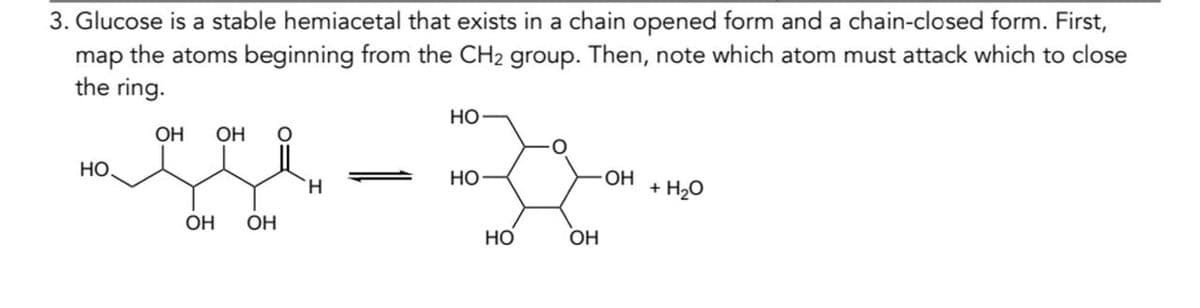 3. Glucose is a stable hemiacetal that exists in a chain opened form and a chain-closed form. First,
map the atoms beginning from the CH2 group. Then, note which atom must attack which to close
the ring.
HO
OH OH
HO
HO
H
OH OH
HO
OH
OH
+ H₂O