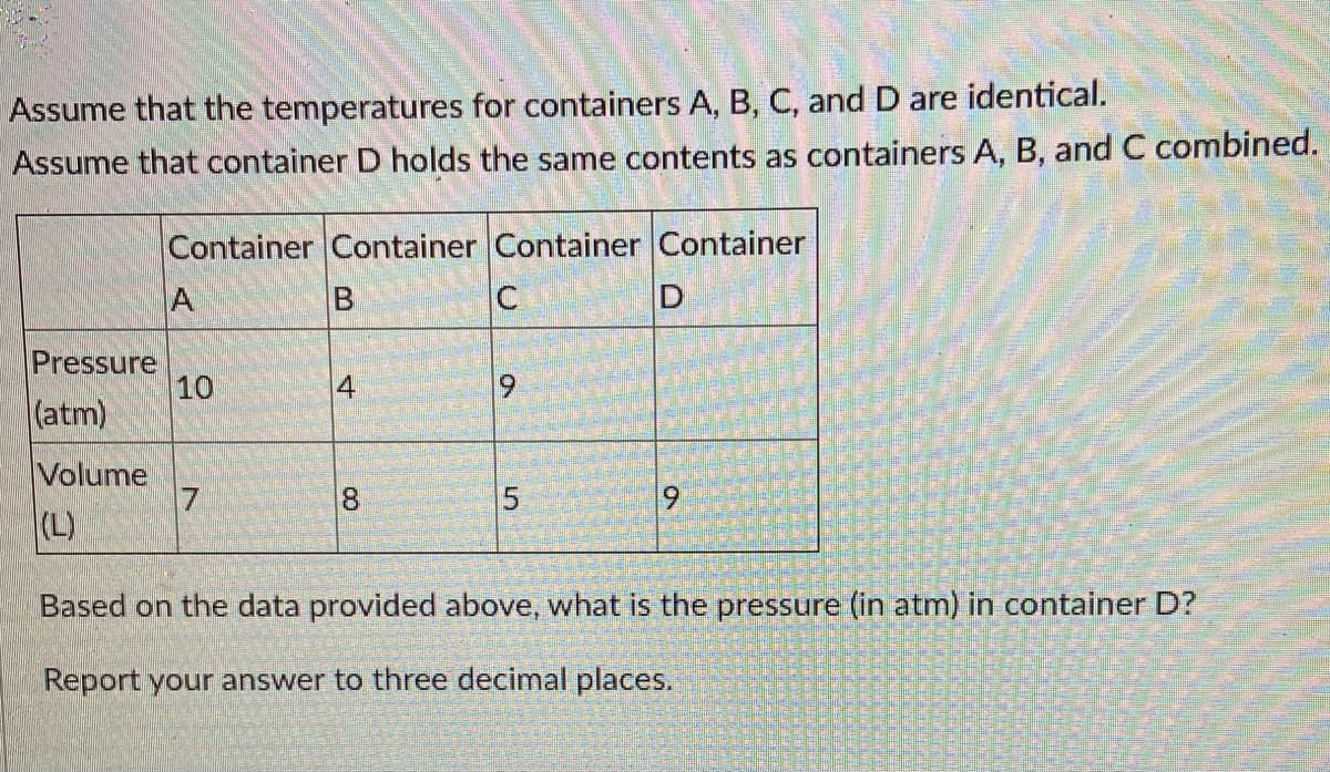 Assume that the temperatures for containers A, B, C, and D are identical.
Assume that container D holds the same contents as containers A, B, and C combined.
Container Container Container Container
A
D
Pressure
10
(atm)
Volume
17
8.
(L)
Based on the data provided above, what is the pressure (in atm) in container D?
Report your answer to three decimal places.
4.
