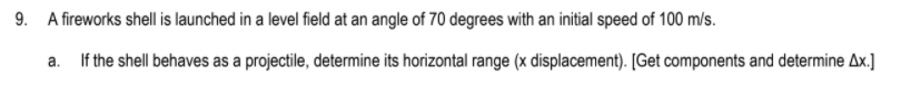 9. A fireworks shell is launched in a level field at an angle of 70 degrees with an initial speed of 100 m/s.
a. If the shell behaves as a projectile, determine its horizontal range (x displacement). [Get components and determine Ax.]
