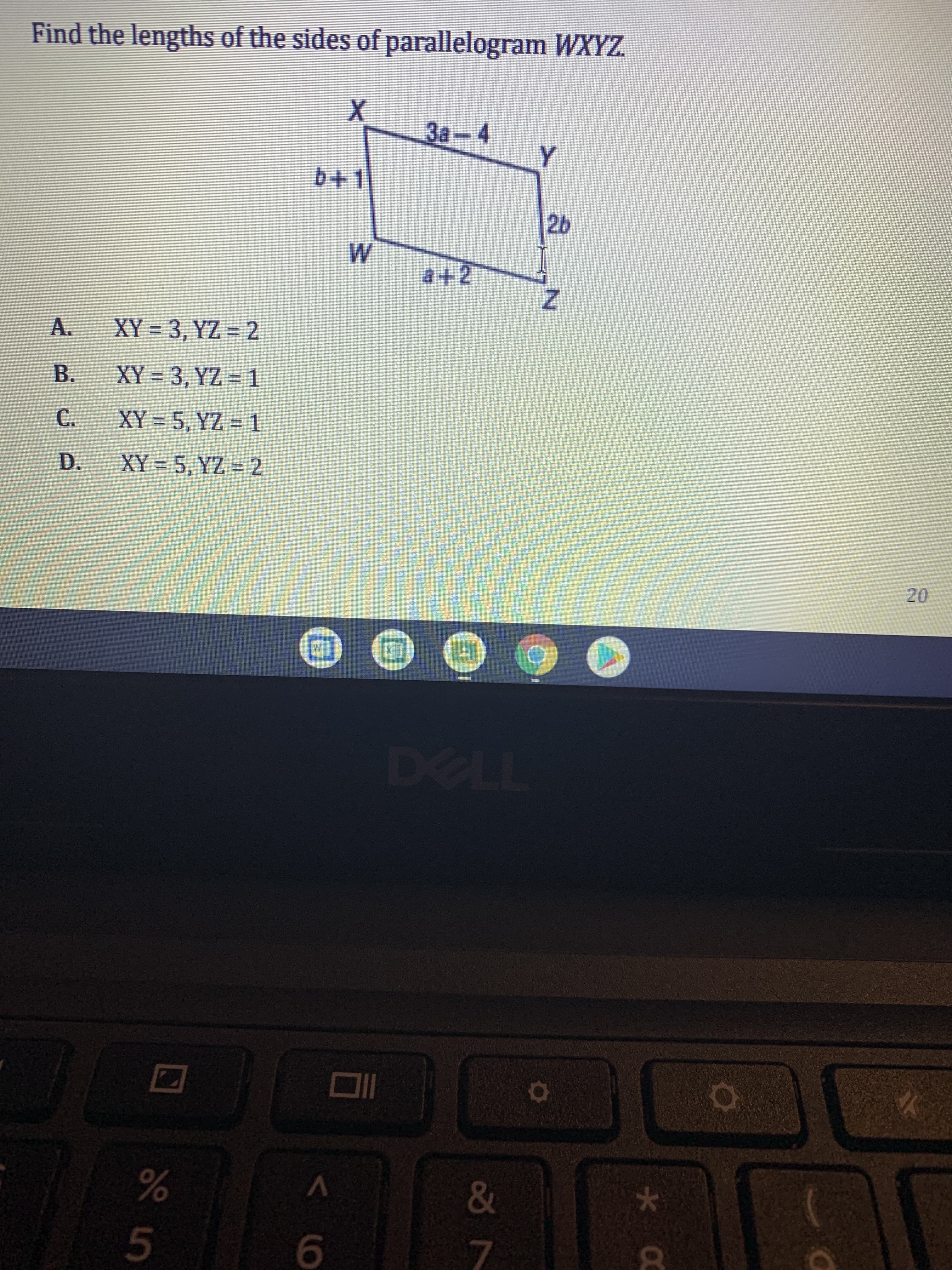 20
Find the lengths of the sides of parallelogram WXYZ.
3a-4
b+1
a+2
A.
XY = 3, YZ = 2
B.
XY = 3, YZ = 1
C.
XY = 5, YZ = 1
XY = 5, YZ = 2
D.
TL
&
9.
7.
