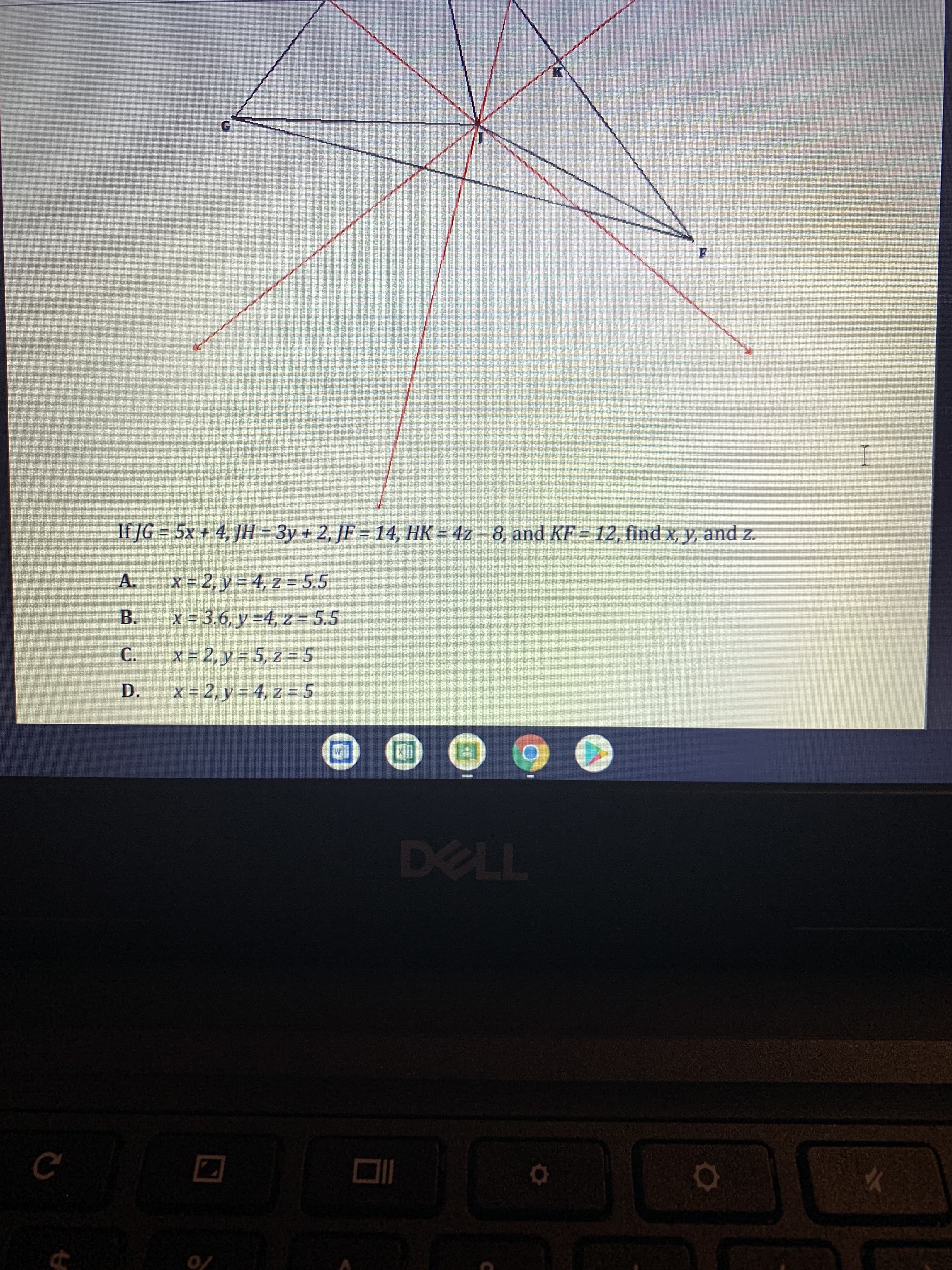 A.
If JG = 5x + 4, JH = 3y + 2, JF = 14, HK = 4z – 8, and KF = 12, find x, y, and z.
x = 2, y = 4, z = 5.5
B.
x = 3.6, y =4, z = 5.5
%3D
C.
x = 2, y = 5, z = 5
D.
x = 2, y = 4, z = 5
[M
0/
