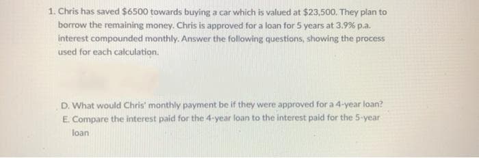 1. Chris has saved $6500 towards buying a car which is valued at $23,500. They plan to
borrow the remaining money. Chris is approved for a loan for 5 years at 3.9% p.a.
interest compounded monthly. Answer the following questions, showing the process
used for each calculation.
D. What would Chris' monthly payment be if they were approved for a 4-year loan?
E Compare the interest paid for the 4-year loan to the interest paid for the 5-year
loan
