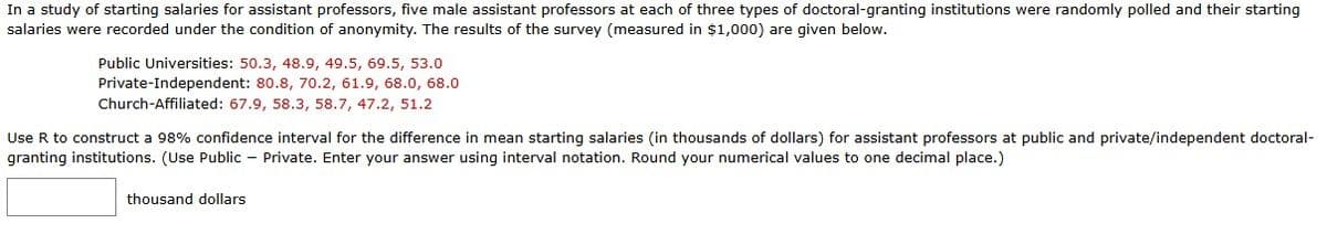 In a study of starting salaries for assistant professors, five male assistant professors at each of three types of doctoral-granting institutions were randomly polled and their starting
salaries were recorded under the condition of anonymity. The results of the survey (measured in $1,000) are given below.
Public Universities: 50.3, 48.9, 49.5, 69.5, 53.0
Private-Independent: 80.8, 70.2, 61.9, 68.0, 68.0
Church-Affiliated: 67.9, 58.3, 58.7, 47.2, 51.2
Use R to construct a 98% confidence interval for the difference in mean starting salaries (in thousands of dollars) for assistant professors at public and private/independent doctoral-
granting institutions. (Use Public-Private. Enter your answer using interval notation. Round your numerical values to one decimal place.)
thousand dollars