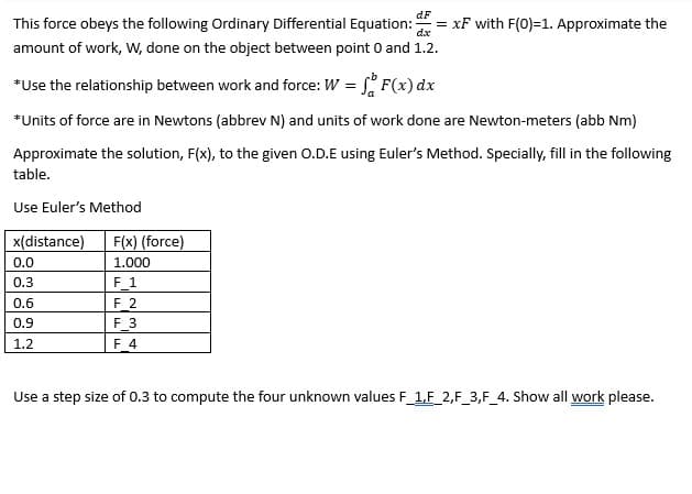 dF
dx
This force obeys the following Ordinary Differential Equation: =xF with F(0)=1. Approximate the
amount of work, W, done on the object between point 0 and 1.2.
*Use the relationship between work and force: W = F(x) dx
*Units of force are in Newtons (abbrev N) and units of work done are Newton-meters (abb Nm)
Approximate the solution, F(x), to the given O.D.E using Euler's Method. Specially, fill in the following
table.
Use Euler's Method
x(distance)
0.0
0.3
0.6
0.9
1.2
F(x) (force)
1.000
F_1
F_2
F 3
F 4
Use a step size of 0.3 to compute the four unknown values F_1,F_2,F_3,F_4. Show all work please.